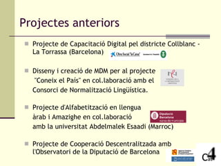 Projectes anteriors Projecte de Capacitació Digital pel districte Collblanc - La Torrassa (Barcelona) Disseny i creació de MDM per al projecte  "Coneix el País" en col.laboració amb el  Consorci de Normalització Lingüística. Projecte d'Alfabetització en llengua  àrab i Amazighe en col.laboració  amb la universitat Abdelmalek Esaadi (Marroc) Projecte de Cooperació Descentralitzada amb l'Observatori de la Diputació de Barcelona  