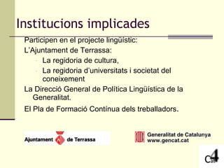 Participen en el projecte lingüístic: L’Ajuntament de Terrassa:  La regidoria de cultura, La regidoria d’universitats i societat del coneixement La Direcció General de Política Lingüística de la Generalitat. El Pla de Formació Contínua dels treballadors . Institucions implicades 
