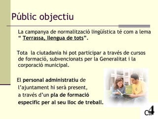 La campanya de normalització lingüística té com a lema  “  Terrassa, llengua de tots ”.   Tota  la ciutadania hi pot participar a través de cursos de formació, subvencionats per la Generalitat i la corporació municipal. El  personal administratiu  de  l’ajuntament hi serà present,  a través d’un  pla de formació  específic per al seu lloc de treball.  Públic objectiu 