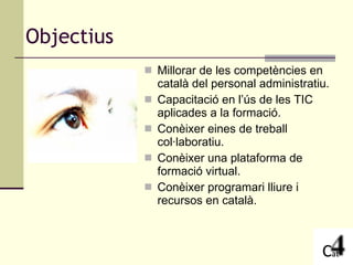 Objectius Millorar de les competències en català del personal administratiu. Capacitació en l’ús de les TIC aplicades a la formació. Conèixer eines de treball col·laboratiu. Conèixer una plataforma de formació virtual. Conèixer programari lliure i recursos en català. 