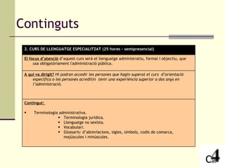 Continguts 2. CURS DE LLENGUATGE ESPECIALITZAT (25 hores – semipresencial) El focus d’atenció  d’aquest curs serà el llenguatge administratiu, formal i objectiu, que usa obligatòriament l'administració pública. A qui va dirigit?   Hi podran accedir les persones que hagin superat el curs  d’orientació específica o les persones acreditin  tenir una experiència superior a dos anys en l’administració. Contingut:  Terminologia administrativa. Terminologia jurídica. Llenguatge no sexista. Vocabulari. Glossaris: d’abreviacions, sigles, símbols, codis de comarca, majúscules i minúscules. 