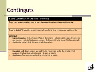 Continguts 3. CURS COMPLEMENTARI ( 15 hores – presencial) És un curs on es treballarà tant la part d’expressió oral com l’expressió escrita. A qui va dirigit?  A a quelles persones que volen millorar la seva expressió oral i escrita. Contingut: Expressió escrita : Redacció específica de documents i a la seva elaboració. Documents que van més enllà de les tasques comunes de l’administratiu. (posar-hi algun exemple) Continguts:   redacció de documents administratius. Expressió oral:  És un curs en què es treballa l’expressió oral a dos nivells: nivell personal dins la pròpia administració i de cara al públic. Continguts:  Tractaments protocol·laris i atenció al públic 