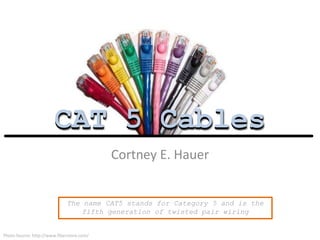 CAT 5 Cables
Cortney E. Hauer
CAT 5 Cables
Photo Source: http://www.fiberstore.com/
The name CAT5 stands for Category 5 and is the
fifth generation of twisted pair wiring
 