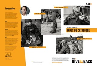 — 2 — WWW.511GIVEITBACK.COM
Innovation
Ce terme est assez galvaudé.
Chez 5.11, il motive la moindre de nos activités.
Cela commence par l’écoute des utilisateurs,
afin de comprendre les problèmes que nous
pouvons résoudre avec nos produits. Vous
trouverez quelques exemples de ces innovations
dans les nouveaux produits de ce catalogue.
APEX
Le pantalon Apex est tissé dans une nouvelle version
de notre tissu Flex-Tac éprouvé. Il offre polyvalence
et discrétion, mais également la flexibilité et le
confort exceptionnels habituels des produits 5.11.
L’ Apex s’annonce d’ores et déjà comme votre futur
pantalon préféré (rendez-vous en page 7).
HELIOS
Notrepololepluslégeretleplusconfortable.Conçu
par5.11dansuntissurésistantauxaccrocs,ilest
synonymedelongévité.Confortablemêmepartemps
chaudethumide,lepoloHeliosestexceptionnellement
résistantàl’affadissementdescouleursdûaulavage
etausoleil(rendez-vousenpage 12).
UCR
Conçu pour les médecins urgentistes et les agents
de police comme pour les civils, notre nouveau
système Urban Casualty Response (UCR) a été mis
au point avec le Hartford Consensus. Il permet
aux urgentistes, quels qu’ils soient, d’emporter
le nécessaire pour arrêter les hémorragies
(rendez-vous en pages 16-17).
Comme toujours, nous sommes très honorés
de mettre notre savoir-faire au service des
professionnels et des civils conscients de
leurs responsabilités personnelles,
qui sont prêts et désireux d’agir.
Salutations distinguées,
Thomas E. Davin
Président-Directeur Général
APEX PANT PAGE 7
TACLITE ANORAK PAGE 12
ACTUALITÉ AUTOMNE 2015
INDEX DU CATALOGUE
IGNITOR BACKPACK PAGE 20
CHEZ 5.11 TACTICAL, NOUS APPRÉCIONS RÉELLEMENT LES HOMMES ET LES
FEMMES QUI, À TRAVERS LE MONDE, RISQUENT LEUR VIE QUOTIDIENNEMENT
POUR PROTÉGER CELLE DES AUTRES ET ALLÉGER LEURS SOUFFRANCES. AUSSI
C’EST AVEC FIERTÉ QUE NOUS PRÉSENTONS UNE NOUVELLE INITIATIVE AVEC
LA DEVISE « 5.11 GIVE IT BACK » QUI NOUS PERMET, AVEC VOTRE AIDE, DE
FAIRE DES DONS À DIVERSES ORGANISATIONS CARITATIVES DANS LE MONDE.
RENDEZ-VOUS SUR :
Rendez-vous en page 23 pour un guide des
tailles et un index des pictogrammes.
GAMME UCR PAGES 16 - 17
 