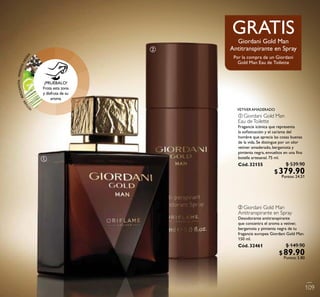 VETIVERAMADERADO
ቢ
ባ
VETIVER·BERGAMOTA·PIMIENTANEGRA
¡PRUÉBALO!
Frota esta zona
y disfruta de su
aroma
GRATIS
Por la compra de un Giordani
Gold Man Eau de Toilette
Giordani Gold Man
Antitranspirante en Spray
ቢ GiordaniGold Man
Eau deToilette
Fragancia icónica que representa
la soﬁsticación y el carisma del
hombre que aprecia las cosas buenas
de la vida. Se distingue por un olor
vetiver amaderado, bergamota y
pimienta negra, envueltos en una ﬁna
botella artesanal. 75 ml.
Cód. 32155
109
$ 539.90
$379.90Puntos: 24.51
ባ Giordani Gold Man
Antitranspirante en Spray
Desodorante antitranspirante
que concentra el aroma a vetiver,
bergamota y pimienta negra de tu
fragancia europea Giordani Gold Man.
150 ml.
Cód. 32461 $ 149.90
$89.90Puntos: 5.80
 