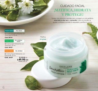 Existen tres extractos naturales para conseguir un cutis perfecto:
árbol del té, aloe vera y manzanilla. Cada uno de ellos te
ayudan a refrescar, combatir la sequedad y puriﬁcar tu rostro.
ቢ Loción Facial Puriﬁcante con
Árbol delTé. 50 ml.
Cód. 30124
ባ Crema-Gel Hidratante con
AloeVera. 50 ml.
Cód. 30127
ቤ Crema Facial Hidratante con
Manzanilla. 50 ml.
Cód. 30157
PIEL SENSIBLETODA EDAD
PIEL GRASATODA EDAD
PIEL NORMAL/
MIXTATODA EDAD
CUIDADO FACIAL
¡MATIFICA, HIDRATA
Y PROTEGE!
ቢ
Matiﬁca
sin grasa
c/u
c/u
c/u
12
$ 159.90
$49.90Puntos: 3.22
 