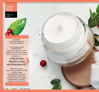 ቢ
TODO TIPO
DE PIEL
TODA
EDAD
*Probado in vitro
EL PODER
DE LA NATURALEZA
Y DE LA CIENCIA
La tecnología patentada
LINGON 50:50TM
neutraliza los efectos del estrés
oxidativo medioambiental y refuerza
tu piel para que sea más resistente
y saludable, con...
3VECES MÁS
PROTECCIÓN
ANTIOXIDANTE*
EVEN OUT combina
Lingon 50:50 con RUMEX ACTIVO,
un extracto vegetal
con propiedades iluminadoras.
Así disminuye la producción
de melanina, con lo cual reduce
la pigmentación y así ayuda a
conseguir un tono más parejo.
TODO TIPO
*Probado in vitro
EL PODEREL PODER
DE LA NATURALEZADE LA NATURALEZADE LA NATURALEZADE LA NATURALEZA
Y DE LA CIENCIAY DE LA CIENCIAY DE LA CIENCIA
3VECES MÁS3VECES MÁS
con RUMEX ACTIVO,con RUMEX ACTIVO,
NocheDía Día y noche62
 