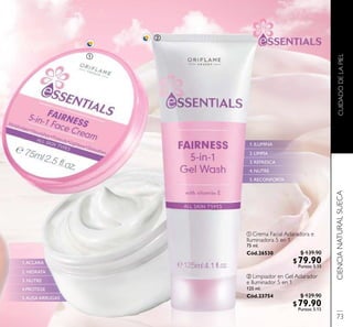 CUIDADODELAPIELCIENCIANATURALSUECA
ባ Limpiador en Gel Aclarador
e Iluminador 5 en 1
125 ml.
Cód.23754
ቢ Crema Facial Aclaradora e
Iluminadora 5 en 1
75 ml.
Cód.26530
1.ACLARA
2. HIDRATA
3. NUTRE
4.PROTEGE
5.ALISA ARRUGAS
1. ILUMINA
2. LIMPIA
3. REFRESCA
4. NUTRE
5. RECONFORTA
ቢ
ባ
73
$ 139.90
$79.90Puntos: 5.15
$ 129.90
$79.90Puntos: 5.15
 