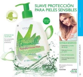 CIENCIANATURALSUECACUIDADOPERSONAL
SUAVE PROTECCIÓN
PARA PIELES SENSIBLES
• Sometidas a prueba
de alergia
• Delicada fórmula
sin jabón
• Con pH balanceado
• Dermatológicamente
probada
NOTABLES BENEFICIOS
EXTRACTO DE
ALOEVERA
Con propiedades
hidratantes y
protectoras.
ባ Limpiadora Femenina
Protectora
300 ml.
Cod.31326
FÓRMULA
EN GEL
ባ
GINEC
OLÓGICA
M
ENTE
PROBADO
81
$ 199.90
$99.90Puntos: 6.44
 