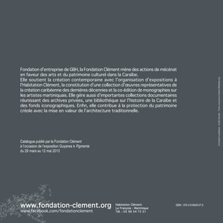 Fondation d’entreprise de GBH, la Fondation Clément mène des actions de mécénat
en faveur des arts et du patrimoine culturel dans la Caraïbe.
Elle soutient la création contemporaine avec l’organisation d’expositions à




                                                                                                             Conception graphique : studio Hexode - Texte couverture d’après Wikipédia.org
l’Habitation Clément, la constitution d’une collection d’œuvres représentatives de
la création caribéenne des dernières décennies et la co-édition de monographies sur
les artistes martiniquais. Elle gère aussi d’importantes collections documentaires
réunissant des archives privées, une bibliothèque sur l’histoire de la Caraïbe et
des fonds iconographiques. Enfin, elle contribue à la protection du patrimoine
créole avec la mise en valeur de l’architecture traditionnelle.




Catalogue publié par la Fondation Clément
à l’occasion de l’exposition Guyanes > Pigments
du 29 mars au 12 mai 2013




www.fondation-clement.org                         Habitation Clément
                                                  Le François - Martinique
                                                                                  isbn : 978-2-919649-07-5

www.facebook.com/fondationclement                 Tél. : 05 96 54 75 51
 