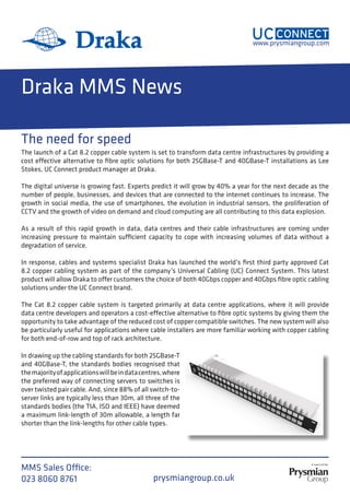 www.prysmiangroup.com
MMS Sales Office:
023 8060 8769 W: prysmiangroup.co.uk
E: uc-connect@prysmiangroup.com
Draka MMS News
The launch of a Cat 8.2 copper cable system is set to transform data centre infrastructures by providing a
cost effective alternative to fibre optic solutions for both 25GBase-T and 40GBase-T installations as Lee
Stokes, UC Connect product manager at Draka.
The digital universe is growing fast. Experts predict it will grow by 40% a year for the next decade as the
number of people, businesses, and devices that are connected to the internet continues to increase. The
growth in social media, the use of smartphones, the evolution in industrial sensors, the proliferation of
CCTV and the growth of video on demand and cloud computing are all contributing to this data explosion.
As a result of this rapid growth in data, data centres and their cable infrastructures are coming under
increasing pressure to maintain sufficient capacity to cope with increasing volumes of data without a
degradation of service.
In response, cables and systems specialist Draka has launched the world’s first third party approved Cat
8.2 copper cabling system as part of the company’s Universal Cabling (UC) Connect System. This latest
product will allow Draka to offer customers the choice of both 40Gbps copper and 40Gbps fibre optic cabling
solutions under the UC Connect brand.
The Cat 8.2 copper cable system is targeted primarily at data centre applications, where it will provide
data centre developers and operators a cost-effective alternative to fibre optic systems by giving them the
opportunity to take advantage of the reduced cost of copper compatible switches. The new system will also
be particularly useful for applications where cable installers are more familiar working with copper cabling
for both end-of-row and top of rack architecture.
In drawing up the cabling standards for both 25GBase-T
and 40GBase-T, the standards bodies recognised that
themajorityofapplicationswillbeindatacentres,where
the preferred way of connecting servers to switches is
over twisted pair cable. And, since 88% of all switch-to-
server links are typically less than 30m, all three of the
standards bodies (the TIA, ISO and IEEE) have deemed
a maximum link-length of 30m allowable, a length far
shorter than the link-lengths for other cable types.
The need for speed
MMS Sales Office:
023 8060 8761
 