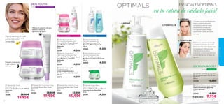 










3534

Restaura y rejuvenece
la piel mientras
duermes
Hidrata el contorno de ojos,
ilumina y reduce la
apariencia de ojeras
SKIN YOUTH
CON MICRO-ESFERAS+30
Mejora la apariencia de tu piel,
reduce los poros abiertos y
previene la aparición
de ﬁnas líneas
piel normal y mixtapiel seca y sensible
piel grasa
2.TONIFICAR
2.TONIFICAR
1. LIMPIAR
1. LIMPIAR
 Optimals Oxygen Boost
Day Cream Dry/Sensitive Skin
Crema de Día Oxygen Boost
para Piel Seca y Sensible
Optimals
50 ml.
25194 24,00€
 Optimals Oxygen Boost
Night Cream Dry/Sensitive Skin
Crema de Noche Oxygen Boost
para Piel Seca y Sensible
Optimals
50 ml.
25195 24,00€
 Optimals Cleansing Milk
Dry/Sensitive Skin
Leche Limpiadora para
Piel Seca y Sensible Optimals
200 ml.
25210 14,00€
 Optimals Balancing Toner
Normal/Combination Skin
Tónico Equilibrante para
Piel Normal y Mixta Optimals
200 ml.
26000 14,00€
 Optimals Foaming Gel
Normal/Combination Skin
Gel Espumoso para Piel
Normal y Mixta Optimals
200 ml.
25260 14,00€
 Optimals Oxygen Boost
Night Cream Oily Skin
Crema de Noche Oxygen Boost
para Piel Grasa Optimals
50 ml.
25199 24,00€
El tónico es esencial a la hora de
completar la limpieza de tu piel.
Elimina las impurezas dejadas tras
la limpiadora y refresca la piel.
Además, cierra los poros,
mejorando su barrera protectora
natural.Aplícalo con un disco de
algodón.
Consigue una piel perfectamente
limpia y radiante aplicando
la limpiadora sobre el rostro
previamente humedecido
con agua templada. Masajea
suavemente y aclara de nuevo
con agua.
Cada uno
piel grasa
OXYGEN BOOST
CON O²
 Optimals Purifying Toner Oily Skin
Tónico Puriﬁcante para Piel
Grasa Optimals
200 ml.
25262 14,00€
9,95€
 Optimals Skin Youth Night Cream
Crema de Noche Skin Youth
Optimals
50 ml.
25203 28,00€
19,95€
 Optimals Skin Youth Eye Cream
Contorno de Ojos Skin Youth
Optimals
15 ml.
25265 22,00€
15,95€
 Optimals Skin Youth
Day Cream SPF 10
Crema de Día Skin Youth SPF 10
Optimals
50 ml.
25200 28,00€
19,95€
SPF
10
ESENCIALES OPTIMALS
en tu rutina de cuidado facial
 Optimals Cleansing Gel Oily Skin
Gel Limpiador para Piel Grasa
Optimals
200 ml.
25258 14,00€
cuidadofacial
 