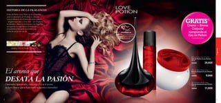 


48
HISTORIA DE LA FRAGANCIA
fragancias
Jengibre, Flor de Cacao, Chocolate
El Eau de Parfum Love Potion se ha convertido
ya en un estandarte de afrodisiacos naturales.
Una combinación de símbolos de amor y pasión
– Jengibre especiado y Chocolate – que despierta
los sentidos y libera tus emociones. Una fragancia
que aporta una seguridad en la mujer sin
precedentes enfatizando su encanto y su
poder de seducción natural.
Perfumista, Jean Jacques
Cautivador, apasionado y delicioso. ¡Así es el aroma
de Love Potion que te hará sentir seductora e irresistible!
49
El aroma que
DESATA LA PASIÓN
GRATIS1)
Crema + Bruma
Corporal
comprando el
Eau de Parfum
1)automáticamente
 Love Potion Body Spray
Bruma Corporal Love Potion
75 ml.
30593 9,00€
 Love Potion Eau de Parfum
Eau de Parfum Love Potion
50 ml.
22442 29,00€
 Love Potion Body Cream
Crema Corporal Love Potion
250 ml.
30594 11,00€
¡PRUÉBALA!
Desliza la muñeca sobre
los productos y disfruta
de su aroma
 