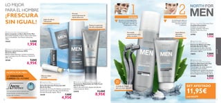 PRO
DEFENCE






7776
Gracias a su tecnología Glide-
Tech proporciona un afeitado
más suave, apurado, sin
irritaciones ni cortes.
1 2AFEITAR HIDRATAR
A continuación aplica el
bálsamo sobre el rostro
seco para hidratar
y refrescar.
Formulada
especialmente para
pieles sensibles.
Cuchilla de 3 hojas
para un mejor apurado
Suave bálsamo
aftershave
hidratante
Set
de 2
Fórmula
antitranspirante de
rápida absorción
Bálsamo labial
sin brillo
NORTH FOR MEN:
LA VERDADERA
FUERZA DEL HOMBRE
Un exclusivo activo natural con
propiedades protectoras para
la piel del hombre.
 North For Men Stubble Minimising Cream
Tratamiento Retardador del Vello Facial
North For Men
Aplicar dos veces al día, después del afeitado
y antes de dormir. 50 ml.
22425 13,00€
8,95€
Reduce la aparición
de vello enquistado
LO MEJOR
PARA EL HOMBRE
¡FRESCURA
SIN IGUAL!
 North For Men Cleansing Soap Bar
Jabón Limpiador en Barra North For Men
Eﬁcaz jabón limpiador en barra. Deja tu piel limpia,
suave y revitalizada. Con Mentol refrescante.
100 g.
15543 3,00€
1,95€
 North For Men
Spray Deodorant Anti-perspirant
Spray Desodorante Protección 24H
North For Men
Enriquecido con Artic Pro Defense, protección y
frescura para tu piel. No deja manchas blancas.
Fórmula de secado rápido. 150 ml.
15549 7,00€
4,95€
 North For Men Protective Lip Balm SPF 6
Bálsamo Labial Protector SPF6
North For Men
Bálsamo labial hidratante, nutritivo y protector
con el complejo Artic Pro Defence y Vitamina E.
SPF6. 4.5 g.
20160 9,00€
6,95€
Jabón de efecto
refrescante
SET AFEITADO
11,95€
cod.462279
 North For Men
Sensitive Skin Shaving Foam
Espuma de Afeitar para Piel
Sensible North For Men
Suave espuma de afeitar diseñada
especialmente para la piel sensible
del hombre. 200 ml.
14652 7,00€
4,95€
 North For Men
Sensitive Skin After Shaving Balm
Bálsamo Aftershave para Piel
Sensible North For Men
Fórmula ligera de rápida absorción
que suaviza la piel sensible
inmediatamente después del afeitado.
Con Aloe Vera y Manteca de Karité.
Dermatológicamente testado. 50 ml.
24468 9,00€
6,95€
 Men’s Coolshave Disposable Razor
Cuchillas Desechables
Cuchillas con triple hoja
y banda suavizante. Pack de 2.
Tamaño: 12.8 x 4.5 x 2 cm.
Accesorio.
23782 3,00€
1,95€
paraél
 