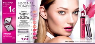 30638
Nude
Conﬁdence
30639
All Day
Pink
30640
Rose
Unlimited
30641
True
Blush
30642
Peach
Evermore
30643
Pink
Boost
30644VeryFuchsia
30645
Plum
Beyond
30645
Plum
Beyond
30644
Very
Fuchsia
30644
Very
Fuchsia
76
GLOSS
DE LABIOS
CON BRILLO
ULTRA-
DURADERO
¡Un gloss perfecto para
tu ajetreada vida!
Su Tecnología LipGrip ayuda
a ﬁjar el color con efecto
anti-borrones mientras que
sus ingredientes acondicionadores
suavizan la piel de los labios favoreciendo
su acabado de larga duración.
LARGA DURACIÓN – GLOSS DE LABIOS COLOUR UNLIMITED
The ONE Colour Unlimited Lip Gloss
Gloss de Labios Colour Unlimited
The ONE
5 ml.
14,00€
9,95€La modelo lleva: Gloss de Labios Colour Unlimited The ONE 30644 Very
Fuchsia, Sombra de Ojos en Crema Colour Impact The One 30745 Rose Gold.
The ONE Pocket Mirror
Espejo de Bolsillo The ONE
Tamaño: 6 x 5.8 x 0.9 cm. Accesorio.
27568 4,95€
¡NUEVO!
BESOS MÁS
DURADEROSPARA UN IMPACTO INOLVIDABLE
Pide el ESPEJO
THE ONE
por sólo
1€comprando un Gloss Colour Unlimited
¡NUEVO!
 