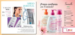 113
107
113
106



101
ASEO
PERSONAL
Y MUCHO
MÁS…
Hablamos de…
100%SUAVIDAD
con extracto de
Flor de Peonía Blanca1)
1)Efectividad basada en test de auto-consumo bajo control ginecológico.
¡CUERPO A PUNTO!
Perfect Body
– Los cosméticos corporales
más efectivos.
¡MÁS VOLUMEN!
¡Hasta un 200%
más de volumen en tu
pelo al mejor precio!
SENTIRTE SEGURA
Sentirse fresca, limpia y segura durante el verano
es imprescindible para poder disfrutar
a tope de la estación más calurosa del año.
¿Aún no conoces la gama de productos Feminelle?
¡Fresca conﬁanza
101
1)Efectividad basada en test de auto-consumo bajo control ginecológico.
5,95€
Cada uno
con Feminelle!
 Feminelle Soothing Intimate Wash
Limpiador Íntimo Suavizante
Feminelle
Cremoso limpiador íntimo formulado con
aceite de Almendra Dulce hidratante,
extracto de ﬂor de Peonía (conocido por
sus beneﬁcios suavizantes) y un aporte
extra de vitaminas. 300 ml.
24891 8,00€
 Feminelle Refreshing Intimate Wash
Limpiador Íntimo Refrescante
Feminelle
Refrescante limpiador íntimo con
vitaminas, extracto de Flor de Loto
refrescante y delicada esencia ﬂoral.
300 ml.
24889 8,00€
 Feminelle Refreshing Intimate Deodorant
Desodorante Íntimo Feminelle
Delicado desodorante íntimo de agradable
fragancia. Formulado con vitaminas y
extracto de Flor de Loto refrescante.
75 ml.
24890 8,00€
 