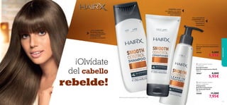 


111110
– Con COMPLEJO
DE KERATINA que
ayuda a PROTEGERY
CONTROLAR
el cabello encrespado
¡Olvídate
del cabello
rebelde!
Con antioxidante
6-GINGEROL que
nutre el cuero
cabelludo en
profundidad
aseopersonal
– SUAVIZA el pelo
encrespado y lo vuelve
MÁS MANEJABLE
tras 1 semana1)
1)Test de consumo realizado en 67 mujeres durante 3 días.
 HairX Smooth Control
Conditioner
Acondicionador
Anti-Encrespamiento HairX
200 ml.
30067 8,00€
5,95€
 HairX Smooth Control Shampoo
Champú Anti-Encrespamiento
HairX
250 ml.
30066 8,00€
5,95€
 HairX Smooth Control
Leave-In Treatment
Tratamiento
Anti-Encrespamiento
Sin Aclarado HairX
150 ml.
30068 11,00€
7,95€
 