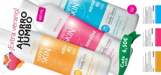 


129128
PROTECCIÓN
24h
LahidrataciónmásnutritivaparatucuerpoSuavefórmulaparapielsensibleHidrataciónparapielnormalyseca
¡Extraverano!AHORROJUMBO
Cada
una
400ML
HappySkinhydratingbodylotion
normaldryskin
LociónCorporalHidratantePiel
Normal-SecaHappySkin
Lociónderápidaabsorciónformulada
conaceitedeSésamoqueprolongarla
sensacióndesuavidadehidrataciónde
laspielesnormalesysecas.400ml.
2373010,00€
HappySkincaringbodylotion
sensitiveskin
LociónCorporalProtectoraPiel
SensibleHappySkin
Suavelocióncorporalqueprotege,
cuidalapielsensibleycalmalairritación
conaceitedeLinaza.400ml.
2372910,00€
HappySkinnourishingbodymilk
extradryskin
LociónCorporalNutritivaPielExtra
SecaHappySkin
Hidratantecorporalintensivaconaceitede
semilladeCalabazaquenutreenprofundidad
yacondicionalapielextremadamentesecay
áspera.400ml.
2373310,00€
6,50€
 