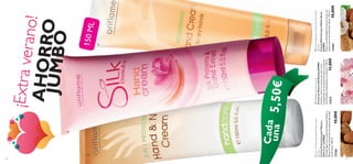


131130
¡Extraverano!AHORROJUMBO
Cada
una
150ML
NourishingHandCreamforDryHands
(Jumbo)
CremaNutritivaparaManosSecas
JUMBO
Nutreenprofundidadlasmanossecascon
aceitenaturaldeAlmendraDulce.150ml.
1336510,00€
2-in-1ProtectingHand&NailCream
(Jumbo)
CremaProtectoraparaManosy
Uñas2en1JUMBO
FórmulaligeraconaceitedeAlmendraDulcey
ﬁltrosUVquemantienentusmanoshidratadas
las24horas.150ml.
1336610,00€
SilkBeautyHandCream
CremadeManosSilkBeautyJUMBO
Suavizaynutretusmanosconestacrema
enriquecidaconproteínasdeSedayextracto
deOrquídeaantioxidanteyprotector.150ml.
2161211,00€
5,50€
 
