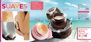 

1716
 Tender Care
Crema Universal
Fórmula especial con cera de abeja y
aceites vegetales. Úsala en los labios, el
rostro, las cutículas o cualquier zona que
esté seca, rugosa o agrietada. 15 ml.
1276 11,00€
7,95€
 Tender Care Coconut Protecting Balm
Crema Universal Aroma Coco
Bálsamo nutritivo protector que combate
la sequedad de labios, codos, cutículas,
talones o en cualquier zona que lo
necesite. Edición exclusiva con aroma
de Coco. 15 ml.
24877 11,00€
7,95€
El aroma de una
crema legendaria
Deliciosa nutrición
con aroma de Coco
CARICIAS SÚPER
¡La Crema Universal va contigo!
¡TOP CONSEJOS!
• Úsala sobre las zonas más
ásperas de la piel – labios,
codos, pies…
• Lleva una siempre en el bolso,
otra en casa… ¡nunca sabes
dónde vas a necesitarla!
Compra
Compra 21)
SUAVES
1 por 7,95€
por 11,95€
 Tender Care Coconut Protecting Balm
EXISTENCIAS LIMITADAS
1716 171717
Compra 1 por
Compra 21)
porCompra 21)
por
7,95€
11,95€1)iguales o diferentes,
pide cada una con su código
 