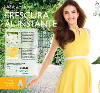 120
Colonia Refrescante Fresh &
Nature Limón y Jazmín
400 ml
32303 $ 239.90
$ 129.90Puntos: 8.06
Gratis
Atomizador
en Spray
Despierta tus sentidos
con un refrescante
aroma cítrico. La
ralladura de limón
mezclada con el jazmín
te envuelven en un
ambiente de relajación
y bienestar perdurables.
La frescura del té de
jazmín proporciona un
aroma ligeramente
dulce y delicado.
Disfruta de una
sensación de felicidad,
serenidad y dulzura.
FRESCURA
AL INSTANTE
 