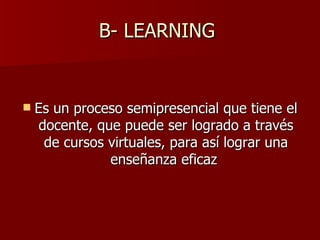 B- LEARNING  Es un proceso semipresencial que tiene el docente, que puede ser logrado a través de cursos virtuales, para así lograr una enseñanza eficaz  