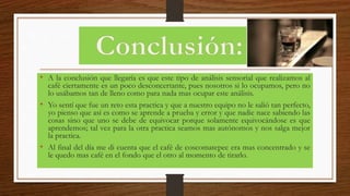 • A la conclusión que llegaría es que este tipo de análisis sensorial que realizamos al
café ciertamente es un poco desconcertante, pues nosotros si lo ocupamos, pero no
lo usábamos tan de lleno como para nada mas ocupar este análisis.
• Yo sentí que fue un reto esta practica y que a nuestro equipo no le salió tan perfecto,
yo pienso que así es como se aprende a prueba y error y que nadie nace sabiendo las
cosas sino que uno se debe de equivocar porque solamente equivocándose es que
aprendemos; tal vez para la otra practica seamos mas autónomos y nos salga mejor
la practica.
• Al final del día me di cuenta que el café de coscomatepec era mas concentrado y se
le quedo mas café en el fondo que el otro al momento de tirarlo.
 