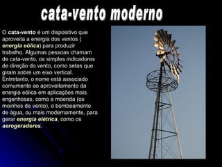 O  cata-vento  é um dispositivo que aproveita a energia dos ventos ( energia eólica ) para produzir trabalho. Algumas pessoas chamam de cata-vento, os simples indicadores de direção do vento, como setas que giram sobre um eixo vertical. Entretanto, o nome está associado comumente ao aproveitamento da energia eólica em aplicações mais engenhosas, como a moenda (os moinhos de vento), o bombeamento de água, ou mais modernamente, para gerar  energia elétrica , como os  aerogeradores .  cata-vento moderno 