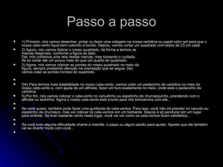 Passo a passo 1) Primeiro, nós vamos desenhar, pintar ou fazer uma colagem na nossa cartolina ou papel color set para que o nosso cata-vento fique bem colorido e bonito. Depois, vamos cortar um quadrado com lados de 23 cm cada. 2) Agora, nós vamos dobrar o nosso quadrado, de forma a termos as marcas diagonais, conforme a figura ao lado. Daí, nós cortamos uma reta nestas marcas, mas tomando o cuidado  de só cortar até um pouco mais do que um quarto do quadrado. 3) Agora, nós vamos colocar as pontas do nosso quadrado no meio da figura, sempre prestando atenção na orientação que se segue. Daí, vamos colar as pontas nomeio do quadrado. O4) Para termos mais estabilidade no nosso cata-vento, vamos colar um pedacinho de cartolina no meio do nosso cata-vento e, com ajuda de um alfinete, fazer um furo exatamente no meio, onde está o pedacinho da cartolina. 5) Por fim, nós vamos colocar o cata-vento no canudinho ou espetinho de churrasquinho, prendendo com o alfinete ou tachinha. Agora o nosso cata-vento está pronto para nós brincarmos com ele... Se você quiser, também pode fazer uma guirlanda de cata-ventos. Para isso, você não irá prender no canudo ou espetinho de churrasco, mas vai colocar os cata-ventos em um barbante. Depois é só pendurar em um lugar para enfeitar. Se tiver bastante vento neste lugar, você vai ver como os cata-ventos ficam satisfeitos... Se você tiver alguma dificuldade chame a mamãe, o papai ou algum adulto para ajudar. Aposto que ele também vai se divertir muito com você...   