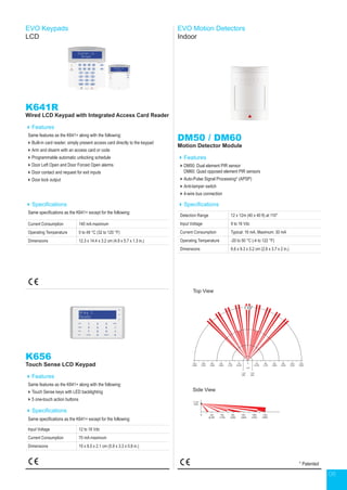 08
K641R
Wired LCD Keypad with Integrated Access Card Reader
Features
Same features as the K641+ along with the following:
Built-in card reader; simply present access card directly to the keypad
Arm and disarm with an access card or code
Programmable automatic unlocking schedule
Door Left Open and Door Forced Open alarms
Door contact and request for exit inputs
Door lock output
Specifications
Same specifications as the K641+ except for the following:
Current Consumption 140 mA maximum
Operating Temperature 0 to 49 °C (32 to 120 °F)
Dimensions 12.3 x 14.4 x 3.2 cm (4.9 x 5.7 x 1.3 in.)
K656
Touch Sense LCD Keypad
Features
Same features as the K641+ along with the following:
Touch Sense keys with LED backlighting
5 one-touch action buttons
Specifications
Same specifications as the K641+ except for the following:
Input Voltage 12 to 16 Vdc
Current Consumption 70 mA maximum
Dimensions 15 x 8.5 x 2.1 cm (5.9 x 3.3 x 0.8 in.)
EVO Keypads
LCD
EVO Motion Detectors
Indoor
DM50 / DM60
Motion Detector Module
Features
DM50: Dual element PIR sensor
DM60: Quad opposed element PIR sensors
Auto-Pulse Signal Processing* (APSP)
Anti-tamper switch
4-wire bus connection
Specifications
Detection Range 12 x 12m (40 x 40 ft) at 110°
Input Voltage 9 to 16 Vdc
Current Consumption Typical: 16 mA, Maximum: 30 mA
Operating Temperature -20 to 50 °C (-4 to 122 °F)
Dimensions 6.6 x 9.3 x 5.2 cm (2.6 x 3.7 x 2 in.)
* Patented
Top View
Side View
2.1m
(7ft)
0 2m
(6.5ft)
2m
(6.5ft)
4m
(13ft)
4m
(13ft)
6m
(20ft)
6m
(20ft)
8m
(26ft)
8m
(26ft)
10m
(33ft)
10m
(33ft)
12m
(39ft)
12m
(39ft)
1.2m
(4ft)
1.2m
(4ft)
110°
110°
0 2m
(6.5ft)
4m
(13ft)
6m
(20ft)
8m
(26ft)
10m
(33ft)
12m
(39ft)
2.1m
(7ft)
0 2m
(6.5ft)
2m
(6.5ft)
4m
(13ft)
4m
(13ft)
6m
(20ft)
6m
(20ft)
8m
(26ft)
8m
(26ft)
10m
(33ft)
10m
(33ft)
12m
(39ft)
12m
(39ft)
1.2m
(4ft)
1.2m
(4ft)
110°
110°
0 2m
(6.5ft)
4m
(13ft)
6m
(20ft)
8m
(26ft)
10m
(33ft)
12m
(39ft)
 