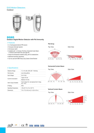 11
EVO Motion Detectors
Outdoor
DG85
Outdoor Digital Motion Detector with Pet Immunity
Features
2 x Dual-opposed element PIR sensors
Increased white light rejection
Anti-tamper switch
Available with 1 of 3 lenses: Pet Array, Horizontal Curtain Beam,
or Vertical Curtain Beam lens (see page 49)
Impact and temperature resistant casing, with UV protected lens
Multi-level sensitivity adjustment
Can be used with SB85 Heavy Duty Outdoor Swivel Bracket
Specifications
Detection Range 11 x 11m (36 x 36 ft); 90° - Pet Array
Pet Immunity Up to 40 kg (90 lb)
Input Voltage 9 to 16 Vdc
Current Consumption
Typical: 30 mA
Maximum: 40 mA
Alarm Output Available
Form A relay, N.C. and optional form C relay,
N.C. / N.O.
IP Rating IPX4
Operating Temperature -35 to 50 °C (-31 to 122 °F)
Dimensions 7.9 x 17.5 x 6.6 cm (3.1 x 6.9 x 2.6 in.)
EN 50131
GRADE 2
EN 50130-5
CLASS IV
EN 45011
SYSTEM 5
Pet Array Horizontal Curtain Beam Ver
TOP VIEW
SIDE VIEW SIDE VIEW SIDE VIEW
TOP VIEW TOP VIEW
1.1m
(3.6ft)
2.1m
(7ft)
2.1m
(7ft)
0
85°
90°
8m
(26.3
12m
(39.4ft)
4m
(13.1ft)
6m
(19.7ft)
6m
(19.7ft)
4m
(13.1ft)
2m
(6.6ft)
2m
(6.6ft)
0
6m
(19.7ft)
8m
(26.3ft)
10m
(32.8ft)
12m
(39.4ft)
4m
(13.1ft)
2m
(6.6ft)
6m
(19.7ft)
8m
(26.3ft)
10m
(32.8ft)
12m
(39.4ft)
4m
(13.1ft)
2m
(6.6ft)
0
08m
(26.3ft)
8m
(26.3ft)
12m
(39.4ft)
12m
(39.4ft)
4m
(13.1ft)
4m
(13.1ft)
0 2
(6
Pet Array Horizonta
TOP VIEW
SIDE VIEW SIDE VIEW
TOP VIEW
1.1m
(3.6ft)
2.1m
(7ft)
0
90°
4m
(13.1ft)
6m
(19.7ft)
6m
(19.7ft)
4m
(13.1ft)
2m
(6.6ft)
2m
(6.6ft)
0
6m
(19.7ft)
8m
(26.3ft)
10m
(32.8ft)
12m
(39.4ft)
4m
(13.1ft)
2m
(6.6ft)
4
(13
2m
(6.6ft)
0
8m
(26.3ft)
12m
(39.4ft)
4m
(13.1ft)
18
44
Pet Array Horizontal Curtain Beam Vertical Curtain Beam
TOP VIEW
SIDE VIEW SIDE VIEW SIDE VIEW
TOP VIEW TOP VIEW
1.1m
(3.6ft)
2.1m
(7ft)
0
2.1m
(7ft)
0
85°
90°
5.64°
4m
(13.1ft)
4m
(13.1ft)
8m
(26.3ft)
8m
(26.3ft)
12m
(39.4ft)
12m
(39.4ft)
4m
(13.1ft)
6m
(19.7ft)
6m
(19.7ft)
4m
(13.1ft)
2m
(6.6ft)
2m
(6.6ft)
0
6m
(19.7ft)
8m
(26.3ft)
10m
(32.8ft)
12m
(39.4ft)
4m
(13.1ft)
2m
(6.6ft)
6m
(19.7ft)
8m
(26.3ft)
10m
(32.8ft)
12m
(39.4ft)
4m
(13.1ft)
2m
(6.6ft)
0
08m
(26.3ft)
8m
(26.3ft)
12m
(39.4ft)
12m
(39.4ft)
4m
(13.1ft)
4m
(13.1ft)
0 6m
(19.7ft)
8m
(26.3ft)
10m
(32.8ft)
12m
(39.4ft)
4m
(13.1ft)
2m
(6.6ft)
6m
(20ft)
2m
(6.6ft)
4m
(13.1ft)
0
18
44
Pet Array Horizontal Curtain Beam Vertical C
TOP VIEW
SIDE VIEW SIDE VIEW SIDE VIEW
TOP VIEW TOP VIEW
1.1m
(3.6ft)
2.1m
(7ft)
2.1m
(7ft)
0
85°
90°
4m
(13.1f
8m
(26.3ft)
12m
(39.4ft)
4m
(13.1ft)
6m
(19.7ft)
6m
(19.7ft)
4m
(13.1ft)
2m
(6.6ft)
2m
(6.6ft)
0
6m
(19.7ft)
8m
(26.3ft)
10m
(32.8ft)
12m
(39.4ft)
4m
(13.1ft)
2m
(6.6ft)
6m
(19.7ft)
8m
(26.3ft)
10m
(32.8ft)
12m
(39.4ft)
4m
(13.1ft)
2m
(6.6ft)
0
08m
(26.3ft)
8m
(26.3ft)
12m
(39.4ft)
12m
(39.4ft)
4m
(13.1ft)
4m
(13.1ft)
0 4m
(13.
2m
(6.6ft)
18
44
Pet Array Horizontal Curtain Beam Vertical Curtain Beam
TOP VIEW
SIDE VIEW SIDE VIEW SIDE VIEW
TOP VIEW TOP VIEW
1.1m
(3.6ft)
2.1m
(7ft)
0
2.1m
(7ft)
0
85°
90°
5.64°
4m
(13.1ft)
4m
(13.1ft)
8m
(26.3ft)
8m
(26.3ft)
12m
(39.4ft)
12m
(39.4ft)
4m
(13.1ft)
6m
(19.7ft)
6m
(19.7ft)
4m
(13.1ft)
2m
(6.6ft)
2m
(6.6ft)
0
6m
(19.7ft)
8m
(26.3ft)
10m
(32.8ft)
12m
(39.4ft)
4m
(13.1ft)
2m
(6.6ft)
6m
(19.7ft)
8m
(26.3ft)
10m
(32.8ft)
12m
(39.4ft)
4m
(13.1ft)
2m
(6.6ft)
0
08m
(26.3ft)
8m
(26.3ft)
12m
(39.4ft)
12m
(39.4ft)
4m
(13.1ft)
4m
(13.1ft)
0 6m
(19.7ft)
8m
(26.3ft)
10m
(32.8ft)
12m
(39.4ft)
4m
(13.1ft)
2m
(6.6ft)
6m
(20ft)
2m
(6.6ft)
4m
(13.1ft)
0
18
44
Pet Array Horizontal Curtain Beam Vertical Curtain Beam
TOP VIEW
SIDE VIEW SIDE VIEW SIDE VIEW
TOP VIEW TOP VIEW
1.1m
(3.6ft)
2.1m
(7ft)
0
2.1m
(7ft)
0
85°
90°
5.64°
4m
(13.1ft)
4m
(13.1ft)
8m
(26.3ft)
8m
(26.3ft)
12m
(39.4ft)
12m
(39.4ft)
4m
(13.1ft)
6m
(19.7ft)
6m
(19.7ft)
4m
(13.1ft)
2m
(6.6ft)
2m
(6.6ft)
0
6m
(19.7ft)
8m
(26.3ft)
10m
(32.8ft)
12m
(39.4ft)
4m
(13.1ft)
2m
(6.6ft)
6m
(19.7ft)
8m
(26.3ft)
10m
(32.8ft)
12m
(39.4ft)
4m
(13.1ft)
2m
(6.6ft)
0
08m
(26.3ft)
8m
(26.3ft)
12m
(39.4ft)
12m
(39.4ft)
4m
(13.1ft)
4m
(13.1ft)
0 6m
(19.7ft)
8m
(26.3ft)
10m
(32.8ft)
12m
(39.4ft)
4m
(13.1ft)
2m
(6.6ft)
6m
(20ft)
2m
(6.6ft)
4m
(13.1ft)
0
Top View
Pet Array
Horizontal Curtain Beam
Vertical Curtain Beam
Top View
Top View
Side View
Side View
Side View
 