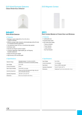 12
EVO Wired Perimeter Detectors
Glass Break Bus Detector
DG457
Glass Break Detector
Features
Breakage in panes of glass 40.6 x 61 cm (16 x 24 in.)
or larger are detected
Effective coverage of plate, tempered, and laminated glass without the need
for complicated sensitivity adjustments
Two operational modes: EVO bus or conventional relay operation
Anti-tamper switch
Full audio and infrasonic spectrum analysis
7 frequency digital filters, digital amplifier gain, and frequency
fluctuation assessment
Impact and shock wave analysis
High-immunity to RFI and EMI signals
Specifications
Detection Range
Adjustable between 1.2 to 9m (4 to 29.5 ft)
depending on environment and sensitivity settings
Input Voltage 9 to 16 Vdc
Current Consumption 35 mA
Alarm Output Available Form A (N.C.) or via bus
Sensitivity Adjustment
Covers up to 9m (30 ft) when set to high, and up to
4.5m (15 ft) when set to low
Operating Temperature -20 to 50 °C (-4 to 122 °F)
Dimensions 6.6 x 9 x 2.2 cm (2.6 x 3.6 x 0.9 in.)
EVO Magnetic Contact
ZC1
Door Contact Module to Protect Door and Windows
Features
1 addressable zone
On-board tamper switch
LED module status display
•	 Power-up Indication
•	 Proper Operation
•	 Locate Indication
•	 Bus Fault Indication
Specifications
Input Voltage 9 to 16 Vdc
Current Consumption 14.2 mA typical
Reed Switch Form A, (SPST) reed switch
Operating Temperature 0 to 50 °C (32 to 122 °F)
Dimensions Small size 7.4 x 2 x 3 cm (2.9 x 0.8 x 1.2 in.)
 