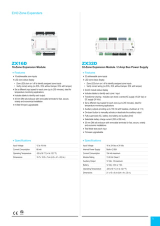 14
EVO Zone Expanders
Specifications
Input Voltage 12 to 16 Vdc
Current Consumption 68 mA
Operating Temperature -20 to 50 °C (-4 to 122 °F)
Dimensions 10.7 x 10.5 x 7 cm (4.2 x 4.1 x 2.8 in.)
ZX16D
16-Zone Expansion Module
Features
16 addressable zone inputs
LED zone status display
•	 Zone LEDs turn on / off to identify assigned zone inputs
•	 Verify correct wiring (no EOL, EOL without tamper, EOL with tamper)
Set a different input speed for each zone (up to 255 minutes), ideal for
temperature monitoring applications
Includes labels to identify each output
35 mm DIN rail enclosure with removable terminals for fast, secure,
orderly and economical installation
In-field firmware upgradeable
ZX32D
32-Zone Expansion Module / 2 Amp Bus Power Supply
Features
32 addressable zone inputs
LED zone status display
•	 Zone LEDs turn on / off to identify assigned zone inputs
•	 Verify correct wiring (no EOL, EOL without tamper, EOL with tamper)
6-LED module status display
Includes labels to identify each zone / input
Transformer sharing: modules can share a central AC supply (16-24 Vac) or
DC supply (24 Vdc)
Set a different input speed for each zone (up to 255 minutes), ideal for
temperature monitoring applications
Auxiliary outputs providing up to 700 mA with fuseless, shutdown at 1.1A
On-board button to manually activate or deactivate the auxiliary output
Fully supervised (AC, battery, low battery and auxiliary limit)
Selectable battery charge current (350 or 850 mA)
35 mm DIN rail enclosure with removable terminals for fast, secure, orderly
and economic installations
Test Mode tests each input
Firmware upgradeable
Specifications
Input Voltage 16 to 24 Vac or 24 Vdc
Internal Power Supply Built-in 2.85A
Current Consumption 154 mA maximum
Module Rating 13.8 Vdc Class 2
Auxiliary Output 12 Vdc, 1A maximum
Battery 12 Vdc; 4 Ah or 7 Ah
Operating Temperature -20 to 50 °C (-4 to 122 °F)
Dimensions 21 x 10 x 6 cm (8.4 x 4 x 2.5 in.)
 