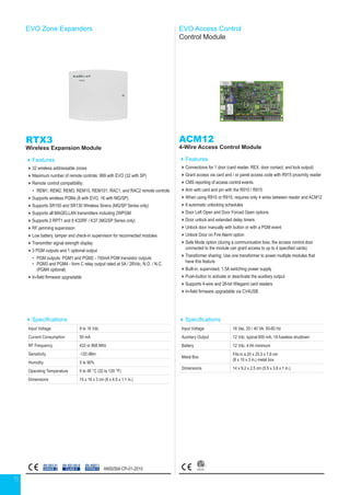 15
EVO Zone Expanders
Specifications
Input Voltage 9 to 16 Vdc
Current Consumption 50 mA
RF Frequency 433 or 868 MHz
Sensitivity -120 dBm
Humidity 5 to 90%
Operating Temperature 0 to 49 °C (32 to 120 °F)
Dimensions 15 x 16 x 3 cm (6 x 6.5 x 1.1 in.)
RTX3
Wireless Expansion Module
Features
32 wireless addressable zones
Maximum number of remote controls: 999 with EVO (32 with SP)
Remote control compatibility:
•	 REM1, REM2, REM3, REM15, REM101, RAC1, and RAC2 remote controls
Supports wireless PGMs (8 with EVO, 16 with MG/SP)
Supports SR150 and SR130 Wireless Sirens (MG/SP Series only)
Supports all MAGELLAN transmitters including 2WPGM
Supports 2 RPT1 and 8 K32RF / K37 (MG/SP Series only)
RF jamming supervision
Low battery, tamper and check-in supervision for reconnected modules
Transmitter signal strength display
3 PGM outputs and 1 optional output
•	 PGM outputs: PGM1 and PGM2 - 150mA PGM transistor outputs
•	PGM3 and PGM4 - form C relay output rated at 5A / 28Vdc, N.O. / N.C.
(PGM4 optional)
In-field firmware upgradable
EN 50131
GRADE 2
EN 45011
SYSTEM 5
EN 50130-5
CLASS II
EVO Access Control
Control Module
ACM12
4-Wire Access Control Module
Features
Connections for 1 door (card reader, REX, door contact, and lock output)
Grant access via card and / or panel access code with R915 proximity reader
CMS reporting of access control events
Arm with card and pin with the R910 / R915
When using R910 or R915, requires only 4 wires between reader and ACM12
8 automatic unlocking schedules
Door Left Open and Door Forced Open options
Door unlock and extended delay timers
Unlock door manually with button or with a PGM event
Unlock Door on Fire Alarm option
Safe Mode option (during a communication loss, the access control door
connected to the module can grant access to up to 4 specified cards)
Transformer sharing: Use one transformer to power multiple modules that
have this feature
Built-in, supervised, 1.5A switching power supply
Push-button to activate or deactivate the auxiliary output
Supports 4-wire and 26-bit Wiegand card readers
In-field firmware upgradable via CV4USB
Specifications
Input Voltage 16 Vac, 20 / 40 VA, 50-60 Hz
Auxiliary Output 12 Vdc, typical 600 mA, 1A fuseless shutdown
Battery 12 Vdc, 4 Ah minimum
Metal Box
Fits in a 20 x 25.5 x 7.6 cm
(8 x 10 x 3 in.) metal box
Dimensions 14 x 9.2 x 2.5 cm (5.5 x 3.6 x 1 in.)
ANSI/SIA CP-01-2010
 