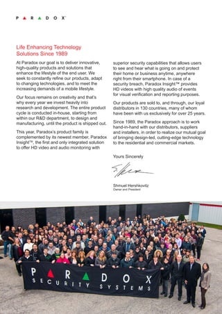 Life Enhancing Technology
Solutions Since 1989
At Paradox our goal is to deliver innovative,
high-quality products and solutions that
enhance the lifestyle of the end user. We
seek to constantly refine our products, adapt
to changing technologies, and to meet the
increasing demands of a mobile lifestyle.
Our focus remains on creativity and that’s
why every year we invest heavily into
research and development. The entire product
cycle is conducted in-house, starting from
within our R&D department, to design and
manufacturing, until the product is shipped out.
This year, Paradox’s product family is
complemented by its newest member, Paradox
InsightTM
, the first and only integrated solution
to offer HD video and audio monitoring with
superior security capabilities that allows users
to see and hear what is going on and protect
their home or business anytime, anywhere
right from their smartphone. In case of a
security breach, Paradox Insight™ provides
HD videos with high quality audio of events
for visual verification and reporting purposes.
Our products are sold to, and through, our loyal
distributors in 130 countries, many of whom
have been with us exclusively for over 25 years.
Since 1989, the Paradox approach is to work
hand-in-hand with our distributors, suppliers
and installers, in order to realize our mutual goal
of bringing design-led, cutting-edge technology
to the residential and commercial markets.
	
Yours Sincerely
	
Shmuel Hershkovitz
Owner and President
 
