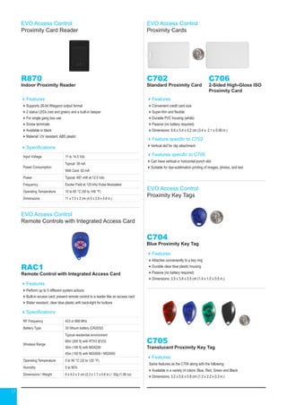 17
EVO Access Control
Proximity Card Reader
R870
Indoor Proximity Reader
Features
Supports 26-bit Wiegand output format
2 status LEDs (red and green) and a built-in beeper
For single gang box use
Screw terminals
Available in black
Material: UV resistant, ABS plastic
Specifications
Input Voltage 11 to 14.5 Vdc
Power Consumption
Typical: 39 mA
With Card: 62 mA
Power Typical: 487 mW at 12.5 Vdc
Frequency Exciter Field at 125 kHz Pulse Modulated
Operating Temperature 10 to 65 °C (50 to 149 °F)
Dimensions 11 x 7.3 x 2 cm (4.5 x 2.8 x 0.8 in.)
EVO Access Control
Remote Controls with Integrated Access Card
RAC1
Remote Control with Integrated Access Card
Features
Perform up to 5 different system actions
Built-in access card; present remote control to a reader like an access card
Water resistant, clear blue plastic with back-light for buttons
Specifications
RF Frequency 433 or 868 MHz
Battery Type 3V lithium battery (CR2032)
Wireless Range
Typical residential environment
60m (200 ft) with RTX3 (EVO)
30m (100 ft) with MG6250
45m (150 ft) with MG5000 / MG5050
Operating Temperature 0 to 50 °C (32 to 120 °F)
Humidity 5 to 90%
Dimensions / Weight 6 x 4.3 x 2 cm (2.3 x 1.7 x 0.8 in.) / 30g (1.06 oz)
EVO Access Control
Proximity Cards
C702
Standard Proximity Card
Features
Convenient credit card size
Super-thin and flexible
Durable PVC housing (white)
Passive (no battery required)
Dimensions: 8.6 x 5.4 x 0.2 cm (3.4 x 2.1 x 0.08 in.)
Feature specific to C702
Vertical slot for clip attachment
Features specific to C706
Can have vertical or horizontal punch slot
Suitable for dye-sublimation printing of images, photos, and text
C706
2-Sided High-Gloss ISO
Proximity Card
EVO Access Control
Proximity Key Tags
C704
Blue Proximity Key Tag
Features
Attaches conveniently to a key ring
Durable clear blue plastic housing
Passive (no battery required)
Dimensions: 3.5 x 3.8 x 0.5 cm (1.4 x 1.5 x 0.5 in.)
C705
Translucent Proximity Key Tag
Features
Same features as the C704 along with the following:
Available in a variety of colors: Blue, Red, Green and Black
Dimensions: 3.2 x 5.6 x 0.8 cm (1.3 x 2.2 x 0.3 in.)
 
