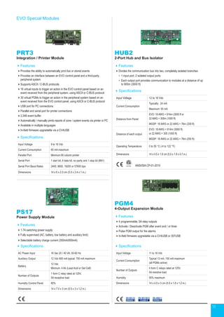 18
EVO Special Modules
PRT3
Integration / Printer Module
Features
Provides the ability to automatically print live or stored events
Provides an interface between an EVO control panel and a third-party
peripheral system
Supports ASCII / C-BUS protocols
16 virtual inputs to trigger an action in the EVO control panel based on an
event received from the peripheral system, using ASCII or C-BUS protocol
30 virtual PGMs to trigger an action in the peripheral system based on an
event received from the EVO control panel, using ASCII or C-BUS protocol
USB port for PC connections
Parallel and serial port for printer connections
2,048 event buffer
Automatically / manually prints reports of zone / system events via printer or PC
Available in multiple languages
In-field firmware upgradable via a CV4USB
Specifications
Input Voltage 9 to 16 Vdc
Current Consumption 60 mA maximum
Parallel Port Minimum 80 column printer
Serial Port 1 start bit, 8 data bit, no parity and 1 stop bit (8N1)
Serial Port Baud Rates 2400, 9600, 19200 or 57600 bps
Dimensions 14 x 6 x 2.5 cm (5.5 x 2.4 x 1 in.)
HUB2
2-Port Hub and Bus Isolator
Features
Divides the communication bus into two, completely isolated branches
•	 1 input port, 2 isolated output ports
•	Each output port provides communication to modules at a distance of up
to 900m (3000 ft)
Specifications
Input Voltage 12 to 16 Vdc
Current Consumption
Typically: 24 mA
Maximum: 50 mA
Distance from Panel
EVO: 18 AWG = 914m (3000 ft or
22 AWG = 305m (1000 ft)
MGSP: 18 AWG or 22 AWG = 76m (250 ft)
Distance of each output
EVO: 18 AWG = 914m (3000 ft)
or 22 AWG = 305 (1000 ft)
MGSP: 18 AWG or 22 AWG = 76m (250 ft)
Operating Temperature 0 to 55 °C (-4 to 122 °F)
Dimensions 14 x 4.5 x 1.8 cm (5.5 x 1.8 x 0.7 in.)
Specifications
AC Power Input 16 Vac 20 / 40 VA, 50-60 Hz
Auxiliary Output 12 Vdc 600 mA typical, 700 mA maximum
Battery
12 Vdc
Mininum: 4 Ah (Lead Acid or Gel Cell)
Number of Outputs
1 form C relay rated at 125V,
5A receptive load
Humidity Control Panel 85%
Dimensions 14 x 7.5 x 3 cm (5.5 x 3 x 1.2 in.)
Specifications
Input Voltage 11 to 16 Vdc
Current Consumption
Typical 13 mA, 150 mA maximum
(all PGMs active)
Number of Outputs
4 form C relays rated at 125V,
5A resistive load
Humidity 95% maximum
Dimensions 14 x 4.5 x 3 cm (5.5 x 1.8 x 1.2 in.)
PGM4
4-Output Expansion Module
Features
4 programmable, 5A relay outputs
Activate / Deactivate PGM after event and / or timer
Pulse PGM output for fire alarms
In-field firmware upgradable via a CV4USB or 307USB
EN 50131
GRADE 3
EN 45011
SYSTEM 5
EN 50130-5
CLASS II
ANSI/SIA CP-01-2010
PS17
Power Supply Module
Features
1.7A switching power supply
Fully supervised (AC, battery, low battery and auxiliary limit)
Selectable battery charge current (350mA/850mA)
 