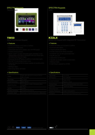 TM50
Wired Touchscreen Keypad
Features
Controls and displays up to 32 zones in 2 partitions
Controls up to 8 PGM outputs
Customizable labels (zones, partitions, users, and PGM outputs)
Powerful advanced processor
SpotOn Locator™ provides customizable graphic presentation of zone
locations based on floor plans or photographs (store up to 32 floor plans
personalized floor plans and images)
OneScreen MonitoringTM
displays all partitions, all zones status reports
Solo Test™ for easy testing of system’s zones
External SD Media Card Slot for firmware upgrades and uploading photos
for slide show
Multilingual display
Quick change fashion color frames
Specifications
Display
16-bit, color LCD; 6.4 x 11.2 cm (2.5 x 4.4 in.),
480 x 272 pixels
Input Voltage 9 to 16 Vdc
Current Consumption Alarm: 200 mA
Keypad Zone Input
1 for a detector or external temperature sensor
(TEMP07)
Humidity 5 to 93%
Operating Temperature -10 to 55 °C (14 to 131 °F)
Dimensions / Weight 14.4 x 9.6 x 1.4 cm (5.7 x 3.8 x 0.6 in.) / 165g (5.8 oz)
EN 50131
GRADE 3
EN 45011
SYSTEM 5
EN 50130-5
CLASS IIC
SPECTRA Keypads
Touchscreen
K32LX
Wired LCD Keypad with Integrated RF Transceiver
Features
Controls and displays up to 32 zones in 2 partitions
8 one-touch action buttons
3 keypad-activated panic alarms
Provides access point for wireless transmitters
32-character, blue LCD with programmable labels
StayDTM
status LED
Independently-set chime zones
Adjustable key backlight, contrast, and scroll speed
Multilingual display
In-field firmware upgradable via 307USB
Specifications
Input Voltage 12 to 14 Vdc
RF Frequency 433 or 868 MHz
Current Consumption
Typical: 70 mA
Maximum: 120 mA
Wireless Range Typical residential environment 40m (130 ft)
PGM Output 1 (follows arm status)
Keypad Zone Input 1
Operating Temperature: 0 to 50 °C (32 to 122 °F)
Dimensions 12.3 x 14.4 x 3.2 cm (4.9 x 5.7 x 1.3 in.)
SPECTRA Keypads
LCD
Optional frame colors
ANSI/SIA CP-01-2010
22
 