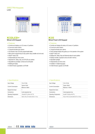 SPECTRA Keypads
LCD
K32LCD+
Wired LCD Keypad
Features
Controls and displays up to 32 zones in 2 partitions
8 one-touch action buttons
3 keypad-activated panic alarms
32-character, blue LCD with programmable labels
Menu-driven programming for easy system setup (installer and end-user)
StayDTM
status LED
Independently-set chime zones
Separate Arm, Sleep, Stay, and Off LEDs per partition
Adjustable key backlight, contrast and scroll speed
Multilingual display
In-field firmware upgradable via 307USB
Specifications
Input Voltage 12 to 14 Vdc
Current Consumption
Typical: 43mA
Maximum: 86mA
Keypad Zone Input 1
Connections 4-wire expansion bus
Operating Temperature -10 to 55 °C (14 to 131 °F)
Dimensions 12.6 x 15 x 2.7 cm (5 x 5.9 x 1.1 in.)
EN 45011
SYSTEM 5
EN 50130-5
CLASS II
EN 50131
GRADE 2
K35
Wired Fixed LCD Keypad
Features
Controls and displays the status of 32 zones in 2 partitions
8 one-touch action buttons
3 keypad-activated panic alarms
Fixed message display that guides you in the operation of the system
StayDTM
status icon
Displays Arm, Sleep, Stay and Disarmed status for each partition
Displays troubles, bypassed zones and alarm memory
Adjustable backlight
Independently set chime zones
Available in multiple languages
In-field firmware upgrade via 307USB
Specifications
Input Voltage 12 to 14 Vdc
Current Consumption
Typical: 38mA
Maximum: 103mA
Keypad Zone Input 1
Connections 4-wire expansion bus
Operating Temperature 0 to 50 °C (32 to 122 °F)
Dimensions 12.3 x 14.4 x 3.2 cm (4.9 x 5.7 x 1.3 in.)
23
 