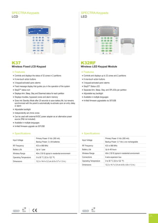 SPECTRA Keypads
LCD
SPECTRA Keypads
LED
K37
Wireless Fixed LCD Keypad
Features
Controls and displays the status of 32 zones in 2 partitions
8 one-touch action buttons
3 keypad-activated panic alarms
Fixed message display that guides you in the operation of the system
StayDTM
status icon
Displays Arm, Sleep, Stay and Disarmed status for each partition
Displays troubles, bypassed zones and alarm memory
Goes into Standby Mode after 20 seconds to save battery life, but remains
synchronized with the panel to automatically re-activate upon an entry delay
or alarm
Adjustable backlight
Independently set chime zones
Can be used with external 6VDC power adapter as an alternative power
source (PA6 not included)
Available in multiple languages
In-field firmware upgrade via 307USB
Specifications
Input Voltage
Primary Power: 6 Vdc (300 mA)
Backup Power: 2 x AA batteries
RF Frequency 433 or 868 MHz
Battery Life Up to 1 year
Wireless Range 40m (130 ft) typical in residential environment
Operating Temperature 0 to 50 °C (32 to 122 °F)
Dimensions 12.3 x 14.4 x 3.2 cm (4.9 x 5.7 x 1.3 in.)
K32RF
Wireless LED Keypad Module
Features
Controls and displays up to 32 zones and 2 partitions
8 one-touch action buttons
3 keypad-activated panic alarms
StayDTM
Status LED
Separate Arm, Sleep, Stay, and Off LEDs per partition
Adjustable key backlight
Available in multiple languages
In-field firmware upgradable via 307USB
Specifications
Input Voltage
Primary Power: 6 Vdc (300 mA)
Backup Power: 3.7 Vdc Li-ion rechargeable
RF Frequency 433 or 868 MHz
Battery Life Up to 48 hours
Wireless Range 40m (130 ft) typical in residential environment
Connections 4-wire expansion bus
Operating Temperature 0 to 50 °C (32 to 122 °F)
Dimensions 12.2 x 14.7 x 3.4 cm (4.8 x 5.8 x 1.3 in.)
24
 