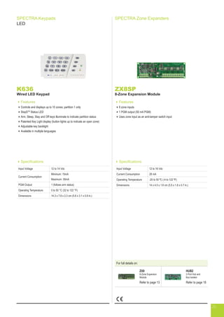 SPECTRA Keypads
LED
K636
Wired LED Keypad
Features
Controls and displays up to 10 zones; partition 1 only
StayDTM
Status LED
Arm, Sleep, Stay and Off keys illuminate to indicate partition status
Patented Key Light display (button lights up to indicate an open zone)
Adjustable key backlight
Available in multiple languages
ZX8SP
8-Zone Expansion Module
Features
8 zone inputs
1 PGM output (50 mA PGM)
Uses zone input as an anti-tamper switch input
SPECTRA Zone Expanders
Specifications
Input Voltage 12 to 16 Vdc
Current Consumption 28 mA
Operating Temperature -20 to 50 ºC (-4 to 122 ºF)
Dimensions 14 x 4.5 x 1.8 cm (5.5 x 1.8 x 0.7 in.)
Specifications
Input Voltage 12 to 14 Vdc
Current Consumption
Minimum: 15mA
Maximum: 30mA
PGM Output 1 (follows arm status)
Operating Temperature 0 to 50 °C (32 to 122 °F)
Dimensions 14.3 x 7.8 x 2.3 cm (5.6 x 3.1 x 0.9 in.)
For full details on:
ZX8
8-Zone Expansion
Module
Refer to page 13
HUB2
2-Port Hub and
Bus Isolator
Refer to page 18
26
 