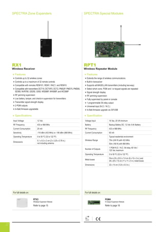 For full details on:
RTX3
Wireless Expansion Module
Refer to page 15
SPECTRA Special Modules
RPT1
Wireless Repeater Module
Features
Extends the range of wireless communications
Built-in transceiver
Supports all MAGELLAN transmitters (including two-way)
Select which zone, PGM and / or keypad signals are repeated
Signal strength display
RF jamming supervision
Fully supervised by panel or console
1 programmable 5A relay output
Universal input (N.O. / N.C.)
In-field firmware upgrade via 307USB
Specification
Voltage Input 16 Vac, 20 VA minimum
Battery Backup Battery DC: 12 Vdc 5 Ah Battery
RF Frequency 433 or 868 MHz
Current Consumption 65 mA
Wireless Range
Typical residential environment
75m (240 ft) with 433 MHz
50m (160 ft) with 868 MHz
Number of Outputs
1 PGM N.O. / N.C. 5A relay, 60 Vdc /
120 Vac maximum
Operating Temperature 0 to 50 ºC (32 to 122 ºF)
Metal boxes
Fits in 20 x 25.5 x 7.6 cm (8 x 10 x 3 in.) and
28 x 28 x 7.6 cm (11 x 11 x 3 in.) metal boxes
Dimensions 32 x 14 cm (12.6 x 5.5 in.)
RX1
Wireless Receiver
Features
Controls up to 32 wireless zones
Controls up to a maximum of 32 remote controls
Compatible with remotes REM101, REM1, RAC1, and REM15
Compatible with transmitters DCT10, DCTXP2, DCT2, PMD2P, PMD75, PMD85,
SD360, NVR780, GS250, G550, WS588P, WH588P, and WC588P
RF jamming supervision
Low battery, tamper, and check-in supervision for transmitters
Transmitter signal strength display
2 PGM outputs
In-field firmware upgradable
Specifications
Input Voltage 12 Vdc
RF Frequency 433 or 868 MHz
Current Consumption 25 mA
Sensitivity -110 dBm (433 MHz) or -106 dBm (868 MHz)
Operating Temperature 0 to 50 ºC (32 to 122 ºF)
Dimensions
5.1 x 8.3 x 2 cm (2 x 3.25 x 0.78 in.)
not including antenna
SPECTRA Zone Expanders
For full details on:
PGM4
4-Output Expansion Module
Refer to page 18
27
 