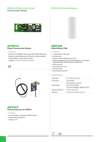MAGELLAN Special Modules
2WPGM
2-Way Wireless PGM
Features
1 programmable, 5A relay output
Activation events
Activate / Deactivate PGM after event or timer
Backup Alarm Reporting option (activates PGM output if communication
between the MAGELLAN console and the 2WPGM is lost)
Built-in transceiver
Universal input (N.O. / N.C.)
Anti-tamper switch
Can be powered by the PA12
Specifications
Input Voltage 6 to 16.5 Vac or 5 to 20 Vdc
RF Frequency 433 or 868 MHz
Wireless Range
Typical residential environment
35m (115 ft) with MG6250
70m (230 ft) with MG5000 / MG5050 and RTX3
Operating Temperature 0 to 50 °C (32 to 122 °F)
Dimensions 12.5 x 4.6 x 2.5 cm (4.9 x 1.8 x 1.0 in.)
MAGELLAN All-in-One Console
Communicator Module
GPRS14
Plug-In Communicator Module
Features
Accessory for the MG6250, used to support GPRS / GSM / SMS reporting
Supports 2 standard cellular provider SIM cards, for provider redundancy
Simple installation; connects directly onto PCB
Dimensions: 11 x 3.5 x 1.5 cm (4.3 x 1.4 x 0.6 in.)
ANTKIT
Antenna Extension for GPRS14
Features
Improves reception by extending the GPRS14 antenna
Includes wall-mounting bracket
Length: 2m / 6 ft
31
 