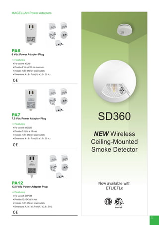 MAGELLAN Power Adapters
PA6
6 Vdc Power Adapter Plug
Features
For use with K32RF
Provides 6 Vdc at 350 mA maximum
Includes 1 of 5 different power outlets
Dimensions: 4 x 8 x 7 cm (1.6 x 3.1 x 2.8 in.)
PA7
7.5 Vdc Power Adapter Plug
Features
For use with MG6250
Provides 7.5 Vdc at 1A max
Includes 1 of 5 different power outlets
Dimensions: 4 x 8 x 7 cm (1.6 x 3.1 x 2.8 in.)
PA12
13.8 Vdc Power Adapter Plug
Features
For use with 2WPGM
Provides 13.8 DC at 1A max
Includes 1 of 5 different power outlets
Dimensions: 4.3 x 7 x 5.1 cm (1.7 x 2.8 x 2 in.)
NEW Wireless
Ceiling-Mounted
Smoke Detector
SD360
Now available with
ETL/ETLc
®
32
 