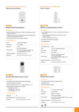 Wireless Perimeter Detectors
Glass Break Detector
G550
Wireless Glass Break Detector
Features
Detects breaking of different types of glass including plated, tampered,
laminated and wired
Wireless range: 6 meter (20 ft) radius range and 360º coverage pattern
protects an entire room with one sensor
Factory-set sensitivity for quick and safe installation
Specifications
Power 3 x AAA alkaline batteries
RF Frequency 433 or 868 MHz
Battery Life 2 years
Wireless Range
20m (65 ft) with MG6250
40m (130 ft) with MG5000 / MG5050 / RTX3;
in a typical residential environment
Operating Temperature 0 to 50 °C (32 to 120 °F)
Dimensions 10.9 x 7.9 x 4.3 cm (4.3 x 3.1 x 1.7 in.)
DCT10
Wireless Long-Range Door Contact
Features
2-zone capabilities where each zone is independent and has its own
serial number
•	Zone 1: One of two high-sensitivity reed switches on board
(magnet included)
•	Zone 2: Universal input (N.O. / N.C.)
Low battery and signal transmission LED
Anti-tamper switch
Specifications
Input Response Time 45 ms
Power 4.5 Vdc (3 x AAA alkaline batteries)
RF Frequency 433 or 868 MHz
Battery Life Up to 3 years
Wireless Range
Typical in a residential environment
30m (100 ft) with MG6250
70m (230 ft) with MG5000 / MG5050 / RTX3 /
K32LX / K641LX
Operating Temperature 0 to 50 °C (32 to 122 °F)
Dimensions 12.4 x 4.5 x 3.3 cm (4.9 x 1.8 x 1.3 in.)
Wireless Perimeter Detectors
Door Contact
DCT2
Wireless Door Contact
Features
One high-sensitivity reed switch (magnet included)
Anti-tamper switch
Built-in strip antenna (printed)
Specifications
Power 1 x 3V lithium battery (DL2450)
RF Frequency 433 or 868 MHz
Battery Life Between 1 and 5 years
Wireless Range
20m (65 ft) with MG6250
40m (130 ft) with MG5000 / MG5050 / RTX3; in a typical
residential environment
Operating Temperature 0 to 50 °C (32 to 122 °F)
Dimensions 4.3 x 3 x 1.8 cm (1.7 x 1.2 x 0.7 in.)
Specifications
Battery Type 9V
Operating Temperature 0 to 49 °C (32 to 120 °F)
Dimensions 15.9 x 2.8 x 6.4 cm (6.3 x 1.1 x 2.5 in.)
5709C
Acoustic Glass Break Sensor Tester
Features
Compatibility with the G550 Wireless Glass Break Detector
Provides real glass break sounds
Recommended size of glass: 1 x 2 ft or larger; Minimum 1 x 1 ft
Recommended for glass thickness as follows:
•	 Plate glass: 3/3 to 1/4 in.
•	 Tempered glass: 1/8 to 1/4 in.
•	 Laminated glass: 1/8 to 1/4 in.
40
 