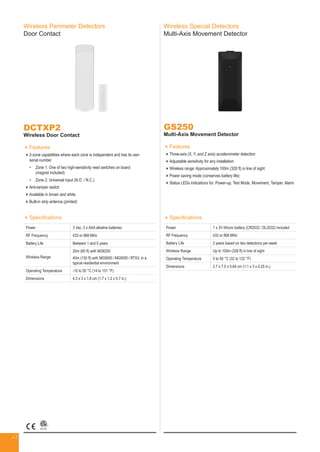 41
Wireless Perimeter Detectors
Door Contact
DCTXP2
Wireless Door Contact
Features
2-zone capabilities where each zone is independent and has its own
serial number
•	Zone 1: One of two high-sensitivity reed switches on board
(magnet included)
•	Zone 2: Universal input (N.O. / N.C.)
Anti-tamper switch
Available in brown and white
Built-in strip antenna (printed)
GS250
Multi-Axis Movement Detector
Features
Three-axis (X, Y, and Z axis) accelerometer detection
Adjustable sensitivity for any installation
Wireless range: Approximately 100m (328 ft) in line of sight
Power saving mode (conserves battery life)
Status LEDs indications for: Power-up, Test Mode, Movement, Tamper, Alarm
Wireless Special Detectors
Multi-Axis Movement Detector
Specifications
Power 3 Vac, 2 x AAA alkaline batteries
RF Frequency 433 or 868 MHz
Battery Life Between 1 and 5 years
Wireless Range
20m (65 ft) with MG6250
40m (130 ft) with MG5000 / MG5050 / RTX3; in a
typical residential environment
Operating Temperature -10 to 55 °C (14 to 131 °F)
Dimensions 4.3 x 3 x 1.8 cm (1.7 x 1.2 x 0.7 in.)
Specifications
Power 1 x 3V lithium battery (CR2032 / DL2032) included
RF Frequency 433 or 868 MHz
Battery Life 2 years based on two detections per week
Wireless Range Up to 100m (328 ft) in line of sight
Operating Temperature 0 to 50 °C (32 to 122 °F)
Dimensions 2.7 x 7.5 x 0.64 cm (1.1 x 3 x 0.25 in.)
 