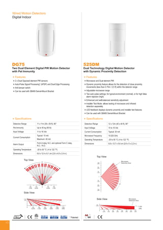 45
Wired Motion Detectors
Digital Indoor
DG75
Two Dual Element Digital PIR Motion Detector
with Pet Immunity
Features
2 x Dual Opposed element PIR sensors
Auto-Pulse Signal Processing* (APSP) and Dual Edge Processing
Anti-tamper switch
Can be used with SB469 Swivel-Mount Bracket
Specifications
Detection Range 11 x 11m (36 x 36 ft); 90°
Pet Immunity Up to 40 kg (90 lb)
Input Voltage 11 to 16 Vdc
Current Consumption
Typical: 15 mA
Maximum: 40 mA
Alarm Output
Form A relay, N.C. and optional Form C relay,
N.C. / N.O.
Operating Temperature -20 to 50 °C (-4 to 122 °F)
Dimensions 6.6 x 12.4 x 6.1 cm (2.6 x 4.9 x 2.4 in.)
EN 50131
GRADE 2
EN 50130-5
CLASS II
525DM
Dual Technology Digital Motion Detector
with Dynamic Proximity Detection
Features
Microwave and Dual element PIR
Dynamic proximity feature allows for the detection of close proximity
movements (less than 0.75m / 2.5 ft) within the detector range
Adjustable microwave range
Two auto pulse settings; for typical environment (normal), or for high false
alarm rejection (high)
Enhanced and well-balanced sensitivity adjustment
Installer Test Mode: allows testing of microwave and infrared
detection separately
LED feedback displays dynamic proximity and installer test features
Can be used with SB469 Swivel-Mount Bracket
Specifications
Detection Range 12 x 12m (40 x 40 ft), 90°
Input Voltage 10 to 16 Vdc
Current Consumption Typical: 30 mA
Microwave Frequency 10.525 GHz
Operating Temperature -20 to 50 °C (-4 to 122 °F)
Dimensions 6.6 x 12.7 x 5.6 cm (2.6 x 5 x 2.2 in.)
2m
(6.5ft)
Microwave
Detection Area
45°
Micro
Dete
0
4m
(13ft)
4m
(13ft)
8m
(26ft)
8m
(26ft)
12m
(39ft)
12m
(39ft)
0 2m
(6.5ft)
4m
(13ft)
6m
(20ft)
8m
(26ft)
10m
(33ft)
12m
(39ft)
14m
(46ft
2m
(6.5ft)
Microwave
Detection Area
45°
1.5m
(5ft)
Microwave
Detection Area
0
4m
(13ft)
4m
(13ft)
8m
(26ft)
8m
(26ft)
12m
(39ft)
12m
(39ft)
0 2m
(6.5ft)
4m
(13ft)
6m
(20ft)
8m
(26ft)
10m
(33ft)
12m
(39ft)
14m
(46ft)
16m
(52ft)
Top View
Side View
EN 45011
SYSTEM 5
Top View
Side View
2.1m
(7ft)
0°
0 2m
(6.5ft)
4m
(13ft)
0 2m
(6.5ft)
4m
(13ft)
6m
(20ft)
8m
(26ft)
10m
(33ft)
12m
(39ft)
2.1m
(7ft)
90°
0 2m
(6.5ft)
4m
(13ft)
4m
(13ft)
2m
(6.5ft)
0 2m
(6.5ft)
4m
(13ft)
6m
(20ft)
8m
(26ft)
10m
(33ft)
12m
(39ft)
* Patented
 