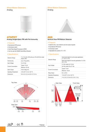 47
Wired Motion Detectors
Analog
476PET
Analog Single-Optic PIR with Pet Immunity
Features
Dual element PIR sensors
Anti-tamper switch
Auto-Pulse Signal Processing* (APSP)
Can be used with SB469 Swivel-Mount Bracket
Specifications
Detection Range
11 x 11m (35 x 35 ft) and up to 15m (50 ft) for center
beams; 88.5°
Pet Immunity Up to 18 kg (40 lb)
Input Voltage 9 to 16 Vdc
Current Consumption
Typical: 15 mA
Maximum: 29 mA
Alarm Output Form A relay, N.C.
Operating Temperature -20 to 50 °C (-4 to 122 °F)
Dimensions 6.6 x 9.3 x 5.2 cm (2.6 x 3.7 x 2 in.)
460
Vertical View PIR Motion Detector
Features
Ideal for entry / exit protection and exit access requests
Dual element PIR sensor
Anti-tamper switch
Adjustable lens position (0° or 10°)
Specifications
Detaction Range
Hand-sized objects for card access applications:
2 x 1.5m (7 x 5 ft)
Body-sized objects for security applications: 6 x 4.5m
(20 x 15 ft)
Input Voltage
(12 Vdc mode) 9 to 16 Vdc
(24 Vdc mode) 20 to 27 Vdc
Current Consumption
Typical: 15 mA
Maximum: 18 mA
Relay Output N.C. or N.O.
Operating Temperature -10 to 50 °C (14 to 122 °F)
Dimensions 11.4 x 9.2 x 3.2 cm (4.5 x 3.6 x 1.3 in.)
Side View Front View
2.1m
(7ft)
0
6m
(20ft)
0.9m
(3ft)
0.9m
(3ft)
4.5m
(15ft)
A: 0° B: 10°
POSITION POSITION
Hand-sized
detection
2.1m (7ft)
Body-sized
detection
6m (20ft)
1.5m
(5ft)
40°
Side View Front View
Wired Motion Detectors
Analog
Top View
15m
(50ft)
2.1m
(6.8ft)
2m
(6.5ft)
4.5m
(15ft)
15m
(50ft)
15m
(50ft)
11m
(35ft)
11m
(35ft)
11m
(35ft)
5m
(16ft)
5m
(16ft)
Side View
88.5°
Top View
Side View
* Patented
 