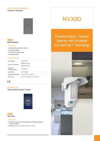 NVX80
Powerful Indoor / Outdoor
Detector with Anti-Mask
and SeeTrue™ Technology
Wired Special Detectors
Vibration Detector
950
Safe Protector
Features
High-sensitivity piezoelectric element
5 sensitivity settings
2.5m (8.2 ft) protection range
Anti-tamper switch
Specifications
Input Voltage 10 to 16 Vdc
Current Consumption
Minimum: 12 mA
Maximum: 16 mA
Diameter of
Protected Surface
2.5m (8.2 ft)
Alarm Relay 28V / 150 mA
Operating Temperature -20 to 50 °C (-4 to 122 °F)
Dimensions 6.4 x 11 x 2.4 cm (2.5 x 4.3 x 0.9 in.)
Accessories
Glass Break Sensor Tester
459
Test Trek
Features
Produces a test tone to verify the GlassTrek’s high-audio frequency
detection capability
Dimensions: 8.2 x 14.3 x 3.8 cm (3.3 x 5.6 x 1.5 in.)
48
 