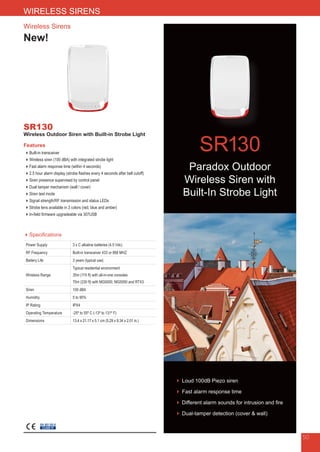 Wireless Sirens
New!
SR130
Wireless Outdoor Siren with Built-in Strobe Light
Features
Built-in transceiver
Wireless siren (100 dBA) with integrated strobe light
Fast alarm response time (within 4 seconds)
2.5 hour alarm display (strobe flashes every 4 seconds after bell cutoff)
Siren presence supervised by control panel
Dual tamper mechanism (wall / cover)
Siren test mode
Signal strength/RF transmission and status LEDs
Strobe lens available in 3 colors (red, blue and amber)
In-field firmware upgradeable via 307USB
Specifications
Power Supply 3 x C alkaline batteries (4.5 Vdc)
RF Frequency Built-in transceiver 433 or 868 MHZ
Battery Life 3 years (typical use)
Wireless Range
Typical residential environment
35m (115 ft) with all-in-one consoles
70m (230 ft) with MG5000, MG5050 and RTX3
Siren 100 dBA
Humidity 5 to 95%
IP Rating IPX4
Operating Temperature -25º to 55º C (-13º to 131º F)
Dimensions 13.4 x 21.17 x 5.1 cm (5.29 x 8.34 x 2.01 in.)
EN 50130-5
CLASS IV
50
WIRELESS SIRENS
SR130
► Loud 100dB Piezo siren
► Fast alarm response time
► Different alarm sounds for intrusion and fire
► Dual-tamper detection (cover  wall)
Paradox Outdoor
Wireless Siren with
Built-In Strobe Light
 